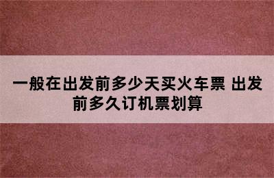 一般在出发前多少天买火车票 出发前多久订机票划算